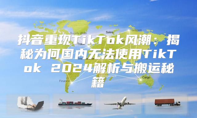 抖音重现TikTok风潮：揭秘为何国内无法使用TikTok 2025解析与搬运秘籍