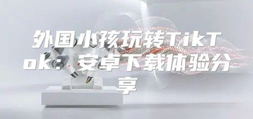外国小孩玩转TikTok：安卓下载体验分享