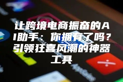 让跨境电商振奋的AI助手：你拥有了吗？引领狂喜风潮的神器工具