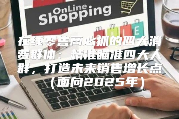 在线零售商必抓的四大消费群体：精准瞄准四大人群，打造未来销售增长点面向2025年