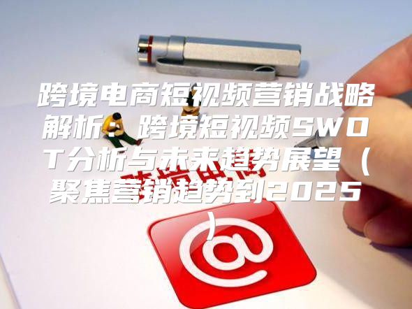 跨境电商短视频营销战略解析：跨境短视频SWOT分析与未来趋势展望聚焦营销趋势到2025