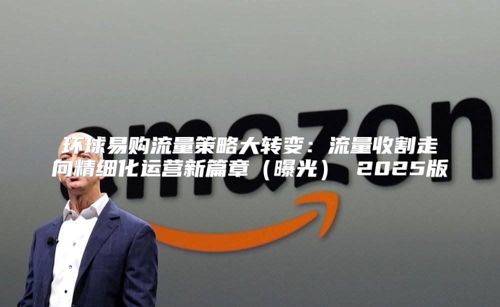 环球易购流量策略大转变：流量收割走向精细化运营新篇章曝光 2025版