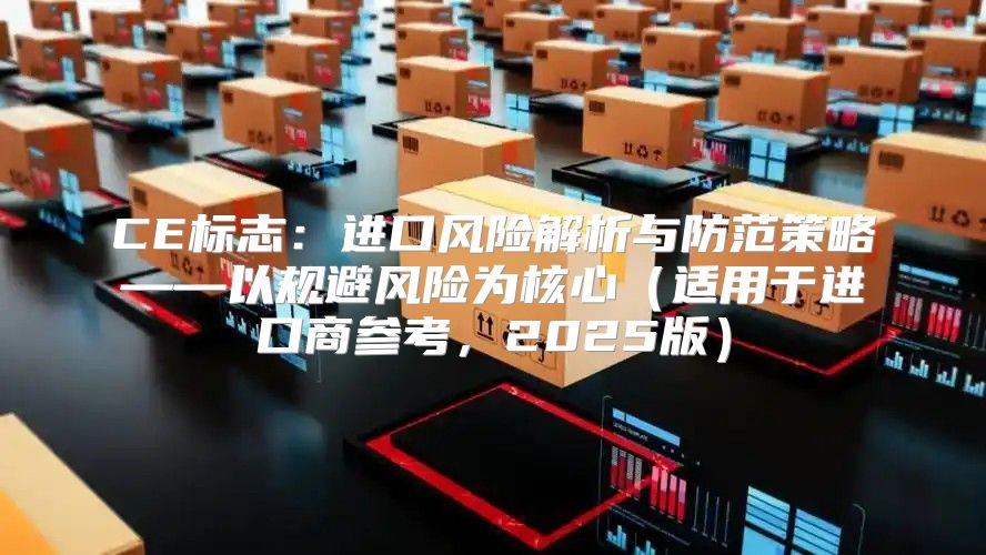 CE标志：进口风险解析与防范策略——以规避风险为核心适用于进口商参考，2025版