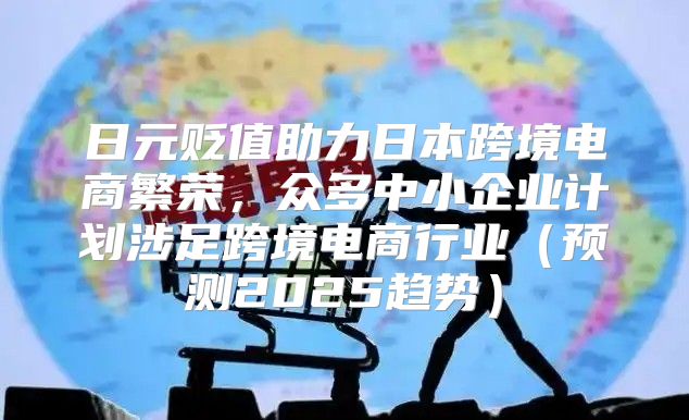 日元贬值助力日本跨境电商繁荣，众多中小企业计划涉足跨境电商行业预测2025趋势