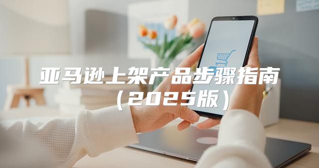 亚马逊上架产品步骤指南2025版