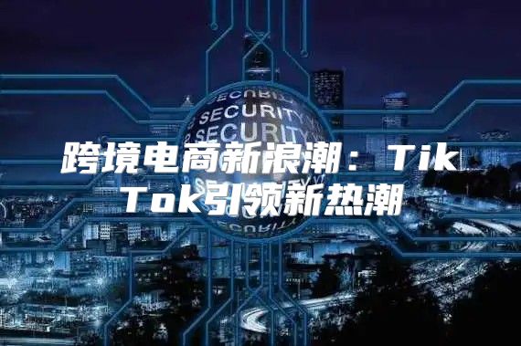 跨境电商新浪潮：TikTok引领新热潮