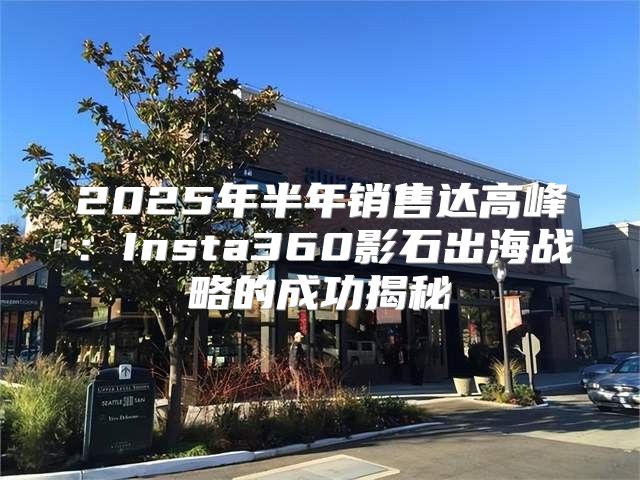 2025年半年销售达高峰：Insta360影石出海战略的成功揭秘