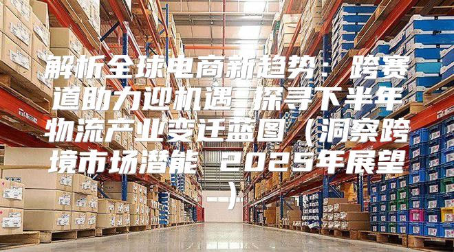 解析全球电商新趋势：跨赛道助力迎机遇 探寻下半年物流产业变迁蓝图洞察跨境市场潜能 2025年展望