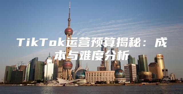 TikTok运营预算揭秘：成本与难度分析