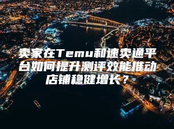 卖家在Temu和速卖通平台如何提升测评效能推动店铺稳健增长？