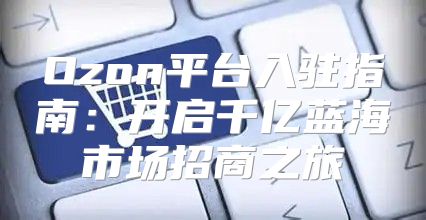 Ozon平台入驻指南：开启千亿蓝海市场招商之旅
