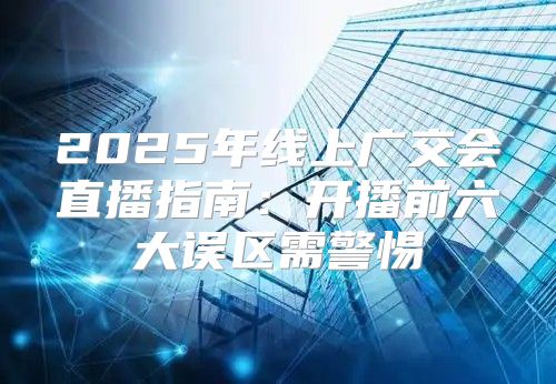 2025年线上广交会直播指南：开播前六大误区需警惕