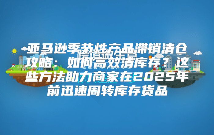 亚马逊季节性产品滞销清仓攻略：如何高效清库存？这些方法助力商家在2025年前迅速周转库存货品