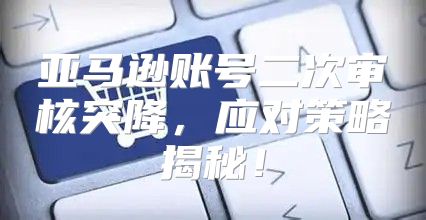 亚马逊账号二次审核突降，应对策略揭秘！