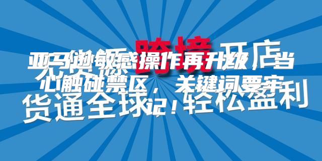 亚马逊敏感操作再升级，当心触碰禁区，关键词要牢记！