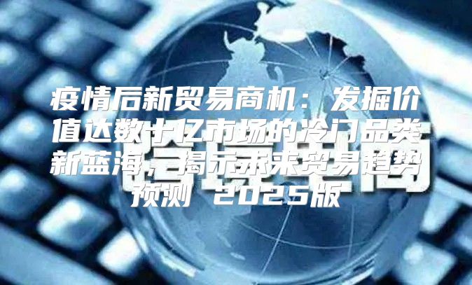 疫情后新贸易商机：发掘价值达数十亿市场的冷门品类新蓝海，揭示未来贸易趋势预测 2025版