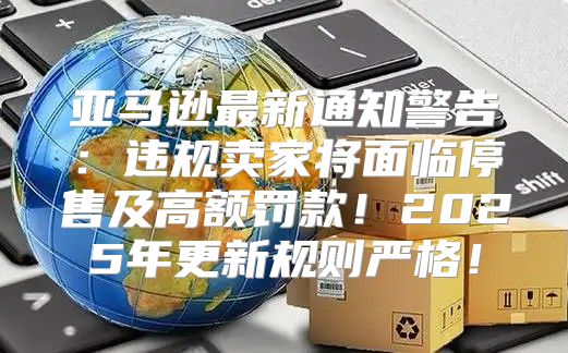 亚马逊最新通知警告：违规卖家将面临停售及高额罚款！2025年更新规则严格！