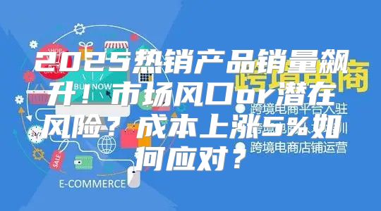 2025热销产品销量飙升！市场风口or潜在风险？成本上涨5%如何应对？