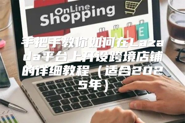 手把手教你如何在Lazada平台上开设跨境店铺的详细教程适合2025年