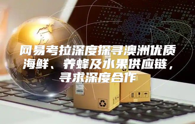 网易考拉深度探寻澳洲优质海鲜、养蜂及水果供应链，寻求深度合作