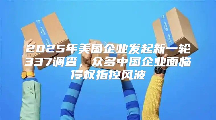 2025年美国企业发起新一轮337调查，众多中国企业面临侵权指控风波