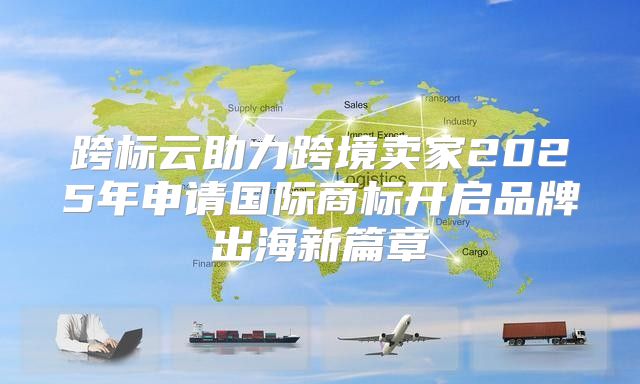 跨标云助力跨境卖家2025年申请国际商标开启品牌出海新篇章