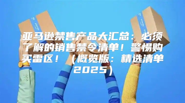 亚马逊禁售产品大汇总：必须了解的销售禁令清单！警惕购买雷区！概览版：精选清单2025