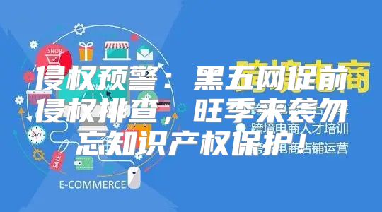 侵权预警：黑五网促前侵权排查，旺季来袭勿忘知识产权保护！