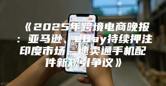 2025年跨境电商晚报：亚马逊、eBay持续押注印度市场，速卖通手机配件新规引争议
