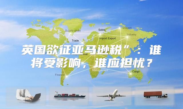 英国欲征亚马逊税”：谁将受影响，谁应担忧？
