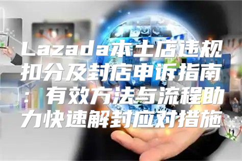 Lazada本土店违规扣分及封店申诉指南：有效方法与流程助力快速解封应对措施