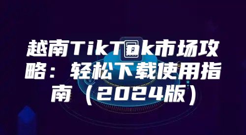 越南TikTok市场攻略：轻松下载使用指南2025版