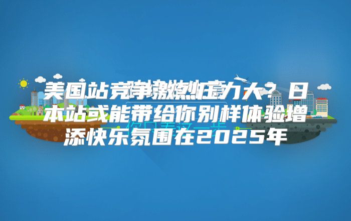 美国站竞争激烈压力大？日本站或能带给你别样体验增添快乐氛围在2025年