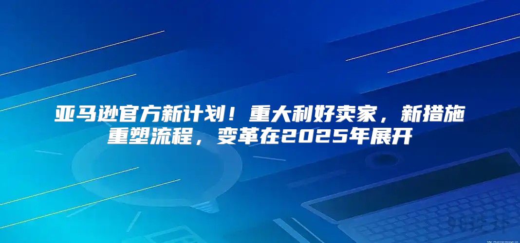 亚马逊官方新计划！重大利好卖家，新措施重塑流程，变革在2025年展开