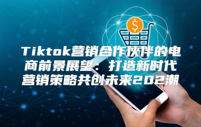 Tiktok营销合作伙伴的电商前景展望：打造新时代营销策略共创未来202潮