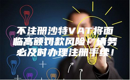 不注册沙特VAT将面临高额罚款风险！请务必及时办理注册手续！