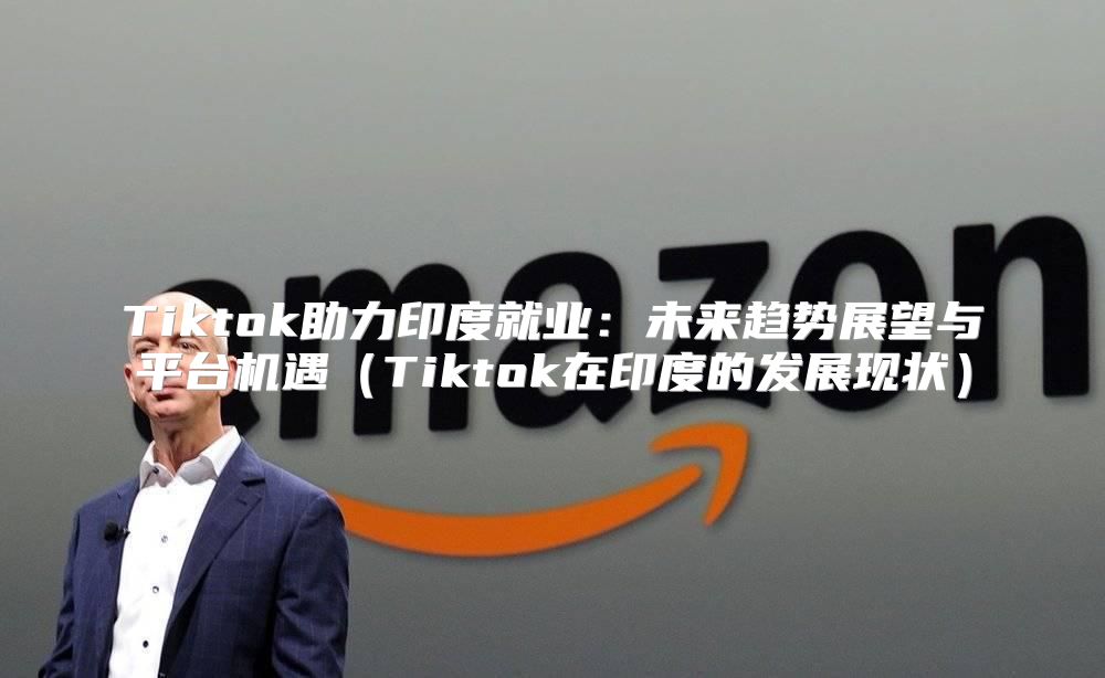 Tiktok助力印度就业：未来趋势展望与平台机遇Tiktok在印度的发展现状