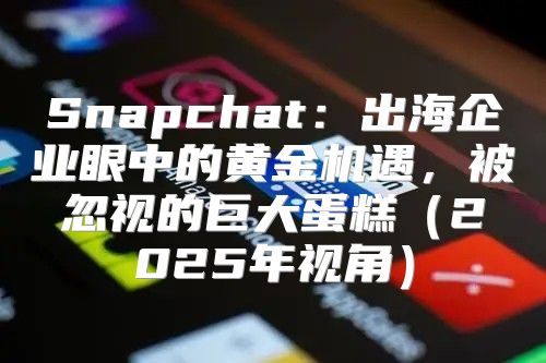 Snapchat：出海企业眼中的黄金机遇，被忽视的巨大蛋糕2025年视角