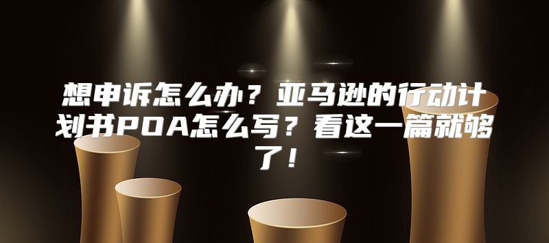 想申诉怎么办？亚马逊的行动计划书POA怎么写？看这一篇就够了！