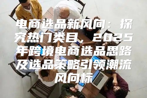电商选品新风向：探究热门类目，2025年跨境电商选品思路及选品策略引领潮流风向标