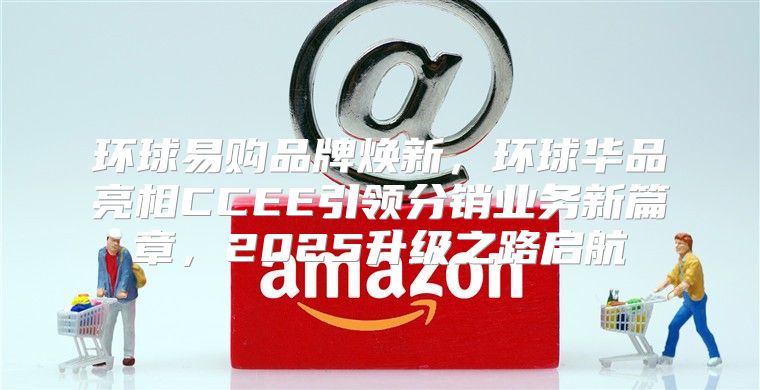 环球易购品牌焕新，环球华品亮相CCEE引领分销业务新篇章，2025升级之路启航