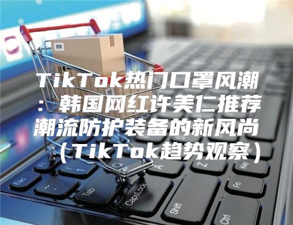 TikTok热门口罩风潮：韩国网红许美仁推荐潮流防护装备的新风尚TikTok趋势观察