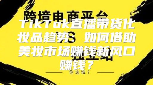 TikTok直播带货化妆品趋势：如何借助美妆市场赚钱新风口赚钱？