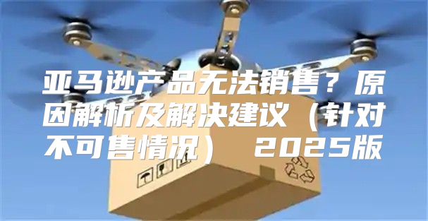 亚马逊产品无法销售？原因解析及解决建议针对不可售情况 2025版