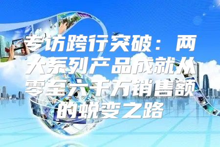 专访跨行突破：两大系列产品成就从零至六千万销售额的蜕变之路