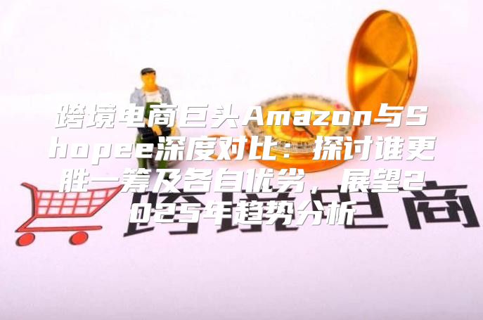 跨境电商巨头Amazon与Shopee深度对比：探讨谁更胜一筹及各自优劣，展望2025年趋势分析
