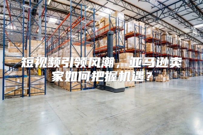 短视频引领风潮，亚马逊卖家如何把握机遇？