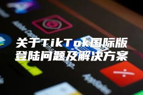关于TikTok国际版登陆问题及解决方案