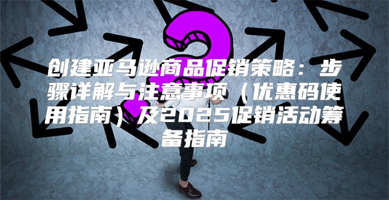 创建亚马逊商品促销策略：步骤详解与注意事项优惠码使用指南及2025促销活动筹备指南