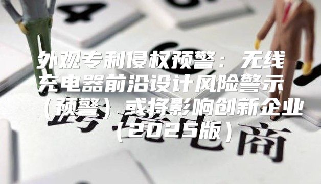 外观专利侵权预警：无线充电器前沿设计风险警示预警或将影响创新企业2025版